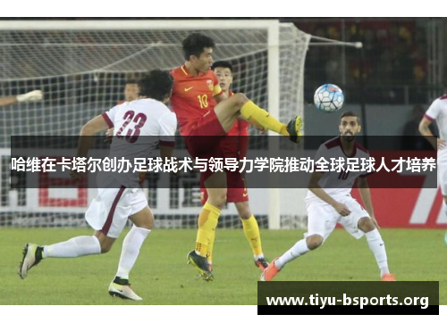 哈维在卡塔尔创办足球战术与领导力学院推动全球足球人才培养 哈维在卡塔尔创办足球战术与领导力学院推动全球足球人才培养