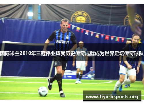 国际米兰2010年三冠伟业铸就历史传奇成就成为世界足坛传奇球队 国际米兰2010年三冠伟业铸就历史传奇成就成为世界足坛传奇球队