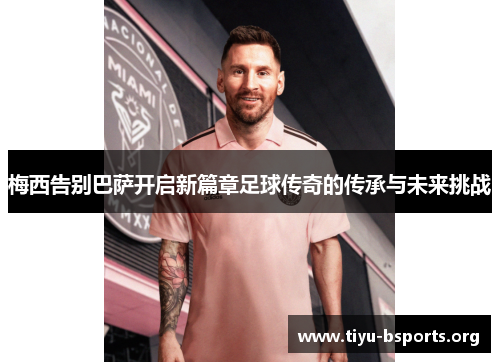 梅西告别巴萨开启新篇章足球传奇的传承与未来挑战 梅西告别巴萨开启新篇章足球传奇的传承与未来挑战