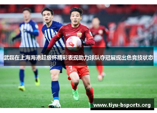 武磊在上海海港超级杯精彩表现助力球队夺冠展现出色竞技状态 武磊在上海海港超级杯精彩表现助力球队夺冠展现出色竞技状态