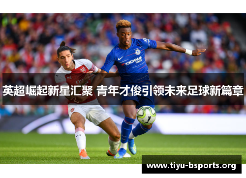 英超崛起新星汇聚 青年才俊引领未来足球新篇章 英超崛起新星汇聚 青年才俊引领未来足球新篇章