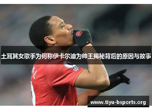 土耳其女歌手为何称伊卡尔迪为帅王揭秘背后的原因与故事 土耳其女歌手为何称伊卡尔迪为帅王揭秘背后的原因与故事