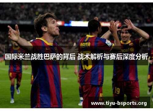 国际米兰战胜巴萨的背后 战术解析与赛后深度分析 国际米兰战胜巴萨的背后 战术解析与赛后深度分析