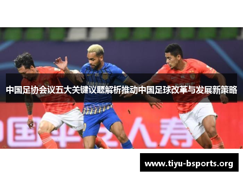 中国足协会议五大关键议题解析推动中国足球改革与发展新策略 中国足协会议五大关键议题解析推动中国足球改革与发展新策略