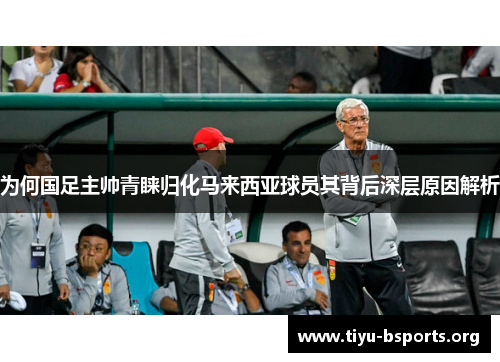 为何国足主帅青睐归化马来西亚球员其背后深层原因解析 为何国足主帅青睐归化马来西亚球员其背后深层原因解析
