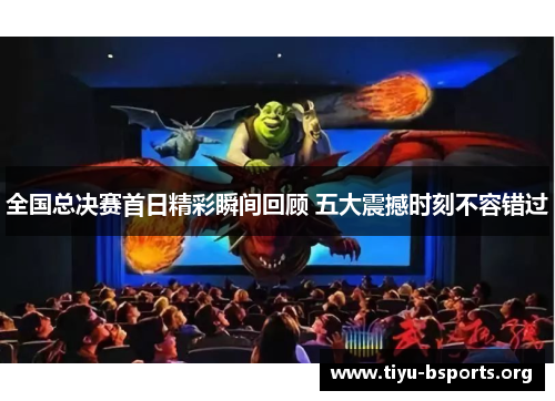 全国总决赛首日精彩瞬间回顾 五大震撼时刻不容错过