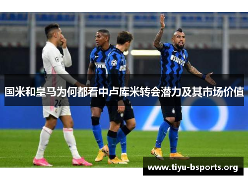 国米和皇马为何都看中卢库米转会潜力及其市场价值