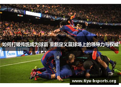 如何打破传统成为球霸 重新定义篮球场上的领导力与权威 如何打破传统成为球霸 重新定义篮球场上的领导力与权威