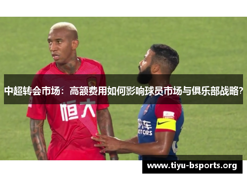 中超转会市场:高额费用如何影响球员市场与俱乐部战略? 中超转会市场:高额费用如何影响球员市场与俱乐部战略?