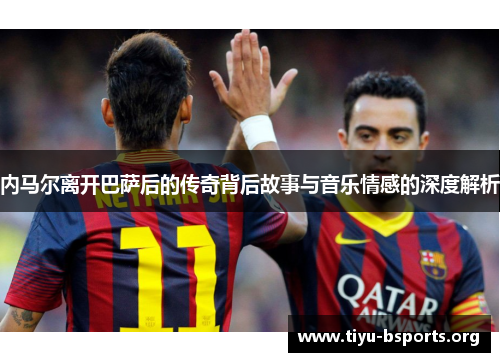 内马尔离开巴萨后的传奇背后故事与音乐情感的深度解析 内马尔离开巴萨后的传奇背后故事与音乐情感的深度解析