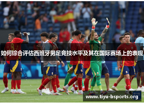 如何综合评估西班牙男足竞技水平及其在国际赛场上的表现 如何综合评估西班牙男足竞技水平及其在国际赛场上的表现