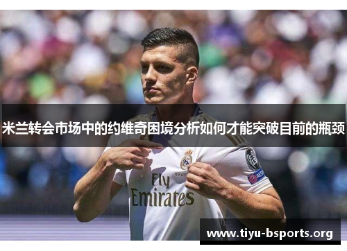 米兰转会市场中的约维奇困境分析如何才能突破目前的瓶颈