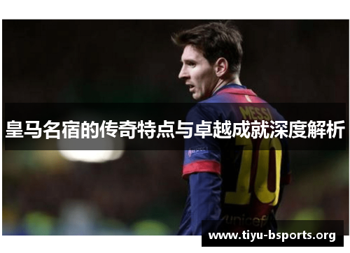 皇马名宿的传奇特点与卓越成就深度解析