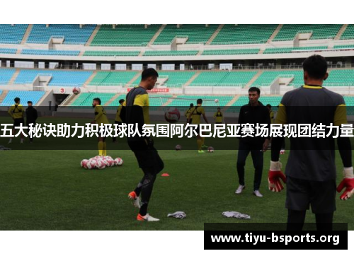 五大秘诀助力积极球队氛围阿尔巴尼亚赛场展现团结力量 五大秘诀助力积极球队氛围阿尔巴尼亚赛场展现团结力量
