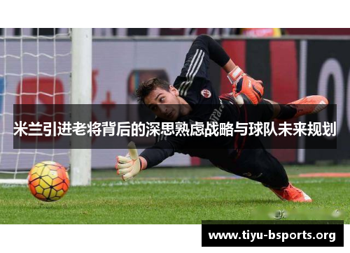 米兰引进老将背后的深思熟虑战略与球队未来规划