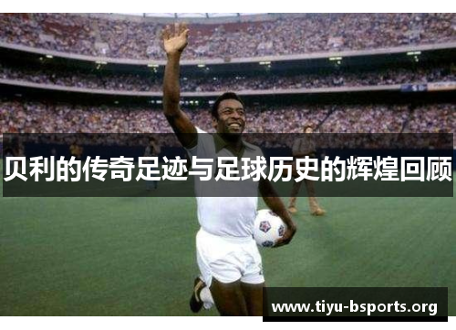 贝利的传奇足迹与足球历史的辉煌回顾 贝利的传奇足迹与足球历史的辉煌回顾