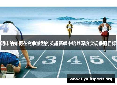 阿申纳如何在竞争激烈的英超赛季中培养深度实现争冠目标