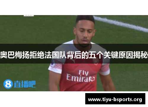 奥巴梅扬拒绝法国队背后的五个关键原因揭秘 奥巴梅扬拒绝法国队背后的五个关键原因揭秘